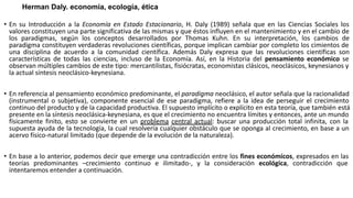 Herman Daly. economía, ecología, ética
• En su Introducción a la Economía en Estado Estacionario, H. Daly (1989) señala que en las Ciencias Sociales los
valores constituyen una parte significativa de las mismas y que éstos influyen en el mantenimiento y en el cambio de
los paradigmas, según los conceptos desarrollados por Thomas Kuhn. En su interpretación, los cambios de
paradigma constituyen verdaderas revoluciones científicas, porque implican cambiar por completo los cimientos de
una disciplina de acuerdo a la comunidad científica. Además Daly expresa que las revoluciones científicas son
características de todas las ciencias, incluso de la Economía. Así, en la Historia del pensamiento económico se
observan múltiples cambios de este tipo: mercantilistas, fisiócratas, economistas clásicos, neoclásicos, keynesianos y
la actual síntesis neoclásico-keynesiana.
• En referencia al pensamiento económico predominante, el paradigma neoclásico, el autor señala que la racionalidad
(instrumental o subjetiva), componente esencial de ese paradigma, refiere a la idea de perseguir el crecimiento
continuo del producto y de la capacidad productiva. El supuesto implícito o explícito en esta teoría, que también está
presente en la síntesis neoclásica-keynesiana, es que el crecimiento no encuentra límites y entonces, ante un mundo
físicamente finito, esto se convierte en un problema central actual: buscar una producción total infinita, con la
supuesta ayuda de la tecnología, la cual resolvería cualquier obstáculo que se oponga al crecimiento, en base a un
acervo físico-natural limitado (que depende de la evolución de la naturaleza).
• En base a lo anterior, podemos decir que emerge una contradicción entre los fines económicos, expresados en las
teorías predominantes –crecimiento continuo e ilimitado-, y la consideración ecológica, contradicción que
intentaremos entender a continuación.
 
