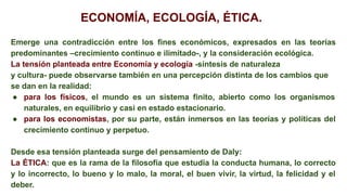 ECONOMÍA, ECOLOGÍA, ÉTICA.
Emerge una contradicción entre los fines económicos, expresados en las teorías
predominantes –crecimiento continuo e ilimitado-, y la consideración ecológica.
La tensión planteada entre Economía y ecología -síntesis de naturaleza
y cultura- puede observarse también en una percepción distinta de los cambios que
se dan en la realidad:
● para los físicos, el mundo es un sistema finito, abierto como los organismos
naturales, en equilibrio y casi en estado estacionario.
● para los economistas, por su parte, están inmersos en las teorías y políticas del
crecimiento continuo y perpetuo.
Desde esa tensión planteada surge del pensamiento de Daly:
La ÉTICA: que es la rama de la filosofía que estudia la conducta humana, lo correcto
y lo incorrecto, lo bueno y lo malo, la moral, el buen vivir, la virtud, la felicidad y el
deber.
 