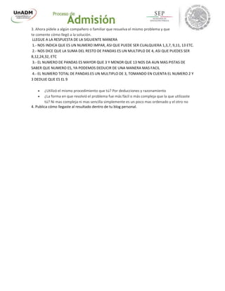 3. Ahora pídele a algún compañero o familiar que resuelva el mismo problema y que
te comente cómo llegó a la solución.
LLEGUE A LA RESPUESTA DE LA SIGUIENTE MANERA
1.- NOS INDICA QUE ES UN NUMERO IMPAR, ASI QUE PUEDE SER CUALQUIERA 1,3,7, 9,11, 13 ETC.
2.- NOS DICE QUE LA SUMA DEL RESTO DE PANDAS ES UN MULTIPLO DE 4, ASI QUE PUEDES SER
8,12,24,32, ETC
3.- EL NUMERO DE PANDAS ES MAYOR QUE 3 Y MENOR QUE 13 NOS DA AUN MAS PISTAS DE
SABER QUE NUMERO ES, YA PODEMOS DEDUCIR DE UNA MANERA MAS FACIL
4.- EL NUMERO TOTAL DE PANDAS ES UN MULTIPLO DE 3, TOMANDO EN CUENTA EL NUMERO 2 Y
3 DEDUJE QUE ES EL 9
 ¿Utilizó el mismo procedimiento que tú? Por deducciones y razonamiento
 ¿La forma en que resolvió el problema fue más fácil o más compleja que la que utilizaste
tú? Ni mas compleja ni mas sencilla simplemente es un poco mas ordenado y el otro no
4. Publica cómo llegaste al resultado dentro de tu blog personal.
 
