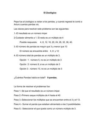 El Zoológico
Pepe fue al zoológico a visitar a los pandas, y cuando regresó le contó a
Arturo cuantos pandas vio.
Las claves para resolver este problema son las siguientes:
1.-El resultado es un número impar
2-Cuidador alimenta a 1. El resto es un múltiplo de 4
Posible respuesta: 4, 8, 12, 16, 20, 24, 28, 32, 36, 40.
3.-El número de pandas es mayor que 3 y menor que 13
El número se encuentra entre: 4, 8 y 12
4.-El número total de pandas es un múltiplo de 3.
Opción 1: número 5, no es un múltiplo de 3
Opción 2: número 9, si es un múltiplo de 3
Opción 3 . número 13, no es un múltiplo de 3
¿Cuántos Pandas había en total? 9 pandas.
La forma de resolver el problemas fue:
Paso 1. Sé que el resultado es un número impar.
Paso 2.-Primero saque múltiplos de 4 hasta el 40
Paso 3.-Seleccionar los múltiplos que se encuentran entre el 3 y el 13.
Paso 4.- Sumar el panda que estaban alimentado a las 3 posibilidades
Paso 5.- Seleccionar el que quedo como un número múltiplo de 3.
 