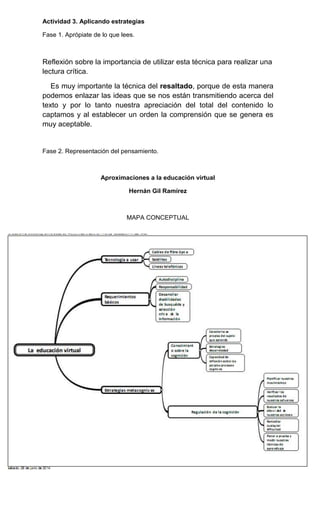 Actividad 3. Aplicando estrategias
Fase 1. Aprópiate de lo que lees.
Reflexión sobre la importancia de utilizar esta técnica para realizar una
lectura crítica.
Es muy importante la técnica del resaltado, porque de esta manera
podemos enlazar las ideas que se nos están transmitiendo acerca del
texto y por lo tanto nuestra apreciación del total del contenido lo
captamos y al establecer un orden la comprensión que se genera es
muy aceptable.
Fase 2. Representación del pensamiento.
Aproximaciones a la educación virtual
Hernán Gil Ramírez
MAPA CONCEPTUAL
 