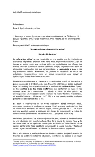 Actividad 3. Aplicando estrategias
Indicaciones
Fase 1. Aprópiate de lo que lees.
1. Descarga la lectura Aproximaciones a la educación virtual, de Gil Ramírez, H.
(2000), y guárdala en tu equipo de cómputo. Para hacerlo, da clic en el siguiente
ícono:
DescargaActividad 3. Aplicando estrategias
"Aproximaciones a la educación virtual"
Hernán Gil Ramírez1
La educación virtual se ha constituido en una opción que las instituciones
educativas empiezan a explorar, como parte de su proyección académica. Aquí se
incluye en primer lugar, una síntesis sobre las posibilidades que ofrecen los
medios virtuales, como base para su desarrollo. Luego, se presenta una serie de
elementos relacionados con sus características, la tecnología a usar y los
requerimientos básicos. Finalmente, se plantea la necesidad de incluir las
estrategias metacognitivas, como un apoyo fundamental para apoyar el
aprendizaje a través de los medios virtuales.
No obstante considerarse el ciberespacio como invisible y artificial, éste existe y
puede accederse a él libremente, para transmitir información, desde cualquier
lugar del mundo y de manera instantánea, a través de los cables de fibra óptica,
de los satélites o de las líneas telefónicas, que conforman las rutas de las
actuales redes de computadoras. “... desde el punto de vista práctico el
ciberespacio es un microcosmo digital en el que no existen fronteras ni distancias,
ni autoridad central...” (Joyanes, 1997; 16) y al que puede acceder cualquier
persona que esté conectada a la red.
Es decir, el ciberespacio es un medio electrónico donde confluyen datos,
programas y usuarios, y en el que de manera virtual, se puede manipular todo tipo
de información existente en formato digital, constituyéndose en “... un nuevo
universo paralelo, creado y sostenido por líneas de comunicación y redes de
computadoras que enlazan a través del mundo...”. (Joyanes, 1997: 124).
Desde esa perspectiva, los nuevos espacios virtuales, facilitan la implementación
de una educación con cobertura global, libre de la tiranía del espacio físico y de
las limitaciones de las opciones locales para el acceso al conocimiento. Dicha
opción, por lo tanto, hace posible la comunicación a escala mundial, y facilita el
acceso a grandes volúmenes de información de manera rápida y oportuna.
Unido a lo anterior, a través de las redes de computadoras y específicamente de
Internet, es factible flexibilizar la educación, permitiendo su acceso a un mayor
1
Tomado con fines educativos de: Gil Ramírez, H. (2000) Aproximaciones a la educación virtual en: Revista
de ciencias humanas. N° 24. Colombia. [On-line]. Recuperado de:
http://www.utp.edu.co/~chumanas/revistas/revistas/rev24/gil.htm
 