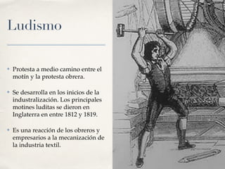 Ludismo
✤ Protesta a medio camino entre el
motín y la protesta obrera.
✤ Se desarrolla en los inicios de la
industralización. Los principales
motines luditas se dieron en
Inglaterra en entre 1812 y 1819.
✤ Es una reacción de los obreros y
empresarios a la mecanización de
la industria textil.
 
