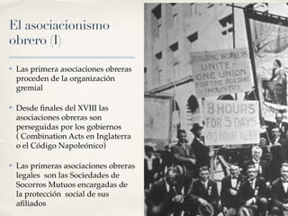 El asociacionismo
obrero (I)
✤ Las primera asociaciones obreras
proceden de la organización
gremial
✤ Desde
fi
nales del XVIII las
asociaciones obreras son
perseguidas por los gobiernos
( Combination Acts en Inglaterra
o el Código Napoleónico)
✤ Las primeras asociaciones obreras
legales son las Sociedades de
Socorros Mutuos encargadas de
la protección social de sus
a
fi
liados
 