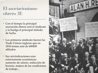 El asociacionismo
obrero (II)
✤ Con el tiempo la principal
asociación obrera será el sindicato
y la huelga el principal método
de lucha.
✤ Los primeros sindicato fueron las
Trade Unions inglesas que en
1834 tenían más de 600000
a
fi
liados
✤ Sus reivindicaciones eran
estrictamente económicas:
aumento de salario, reducción de
horario, mejora de las condiciones
de trabajo...
 