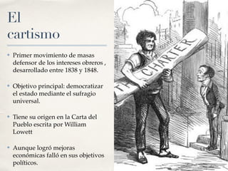 El
cartismo
✤ Primer movimiento de masas
defensor de los intereses obreros ,
desarrollado entre 1838 y 1848.
✤ Objetivo principal: democratizar
el estado mediante el sufragio
universal.
✤ Tiene su origen en la Carta del
Pueblo escrita por William
Lowett
✤ Aunque logró mejoras
económicas falló en sus objetivos
políticos.
 