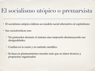El socialismo utópico o premarxista
✤ El socialismo utópico elabora un modelo social alternativo al capitalismo:
✤ Sus características son:
✤ No pretenden destruir el sistema sino mejorarlo disminuyendo sus
desigualdades.
✤ Confían en la razón y en método cientí
fi
co
✤ Se basa en planteamientos morales más que en datos técnicos y
propuestas organizadas
 