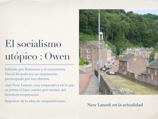 El socialismo
utópico : Owen
In
fl
uido por Rousseau y el economista
David Ricardo era un empresario
preocupado por sus obreros.
creó New Lanark, una cooperativa en la que
se prima el bien común por encima del
bene
fi
cio empresarial.
Impulsor de la idea de cooperativismo
New Lanark en la actualidad
 