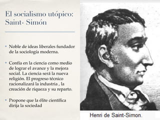 El socialismo utópico:
Saint- Simón
✤ Noble de ideas liberales fundador
de la sociología moderna.
✤ Confía en la ciencia como medio
de lograr el avance y la mejora
social. La ciencia será la nueva
religión. El progreso técnico
racionalizará la industria , la
creación de riqueza y su reparto.
✤ Propone que la élite cientí
fi
ca
dirija la sociedad
 