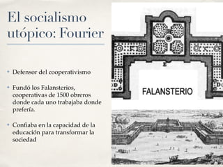 El socialismo
utópico: Fourier
✤ Defensor del cooperativismo
✤ Fundó los Falansterios,
cooperativas de 1500 obreros
donde cada uno trabajaba donde
prefería.
✤ Con
fi
aba en la capacidad de la
educación para transformar la
sociedad
 