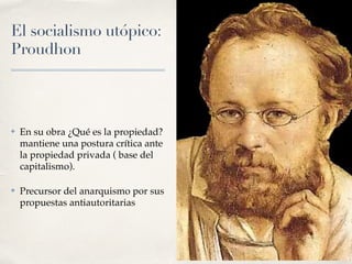 El socialismo utópico:
Proudhon
✤ En su obra ¿Qué es la propiedad?
mantiene una postura crítica ante
la propiedad privada ( base del
capitalismo).
✤ Precursor del anarquismo por sus
propuestas antiautoritarias
 