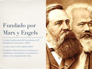 La obra fundacional del marxismo es El
Mani
fi
esto Comunista ( 1848).
La obra clave es El Capital (1867)
El objetivo del marxismo es alcanzar el
socialismo/comunismo o sociedad sin
clases y sin propiedad privada.
Fundado por
Marx y Engels
 