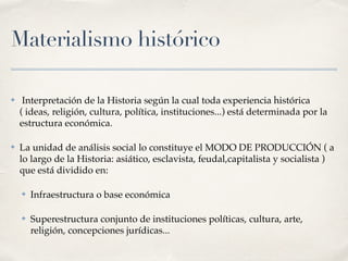 Materialismo histórico
✤ Interpretación de la Historia según la cual toda experiencia histórica
( ideas, religión, cultura, política, instituciones...) está determinada por la
estructura económica.
✤ La unidad de análisis social lo constituye el MODO DE PRODUCCIÓN ( a
lo largo de la Historia: asiático, esclavista, feudal,capitalista y socialista )
que está dividido en:
✤ Infraestructura o base económica
✤ Superestructura conjunto de instituciones políticas, cultura, arte,
religión, concepciones jurídicas...
 