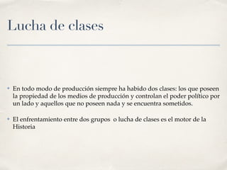 Lucha de clases
✤ En todo modo de producción siempre ha habido dos clases: los que poseen
la propiedad de los medios de producción y controlan el poder político por
un lado y aquellos que no poseen nada y se encuentra sometidos.
✤ El enfrentamiento entre dos grupos o lucha de clases es el motor de la
Historia
 