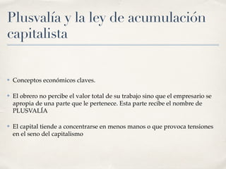 Plusvalía y la ley de acumulación
capitalista
✤ Conceptos económicos claves.
✤ El obrero no percibe el valor total de su trabajo sino que el empresario se
apropia de una parte que le pertenece. Esta parte recibe el nombre de
PLUSVALÍA
✤ El capital tiende a concentrarse en menos manos o que provoca tensiones
en el seno del capitalismo
 