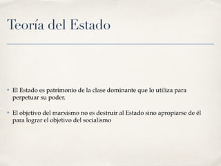 Teoría del Estado
✤ El Estado es patrimonio de la clase dominante que lo utiliza para
perpetuar su poder.
✤ El objetivo del marxismo no es destruir al Estado sino apropiarse de él
para lograr el objetivo del socialismo
 