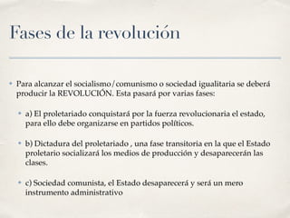 Fases de la revolución
✤ Para alcanzar el socialismo/comunismo o sociedad igualitaria se deberá
producir la REVOLUCIÓN. Esta pasará por varias fases:
✤ a) El proletariado conquistará por la fuerza revolucionaria el estado,
para ello debe organizarse en partidos políticos.
✤ b) Dictadura del proletariado , una fase transitoria en la que el Estado
proletario socializará los medios de producción y desaparecerán las
clases.
✤ c) Sociedad comunista, el Estado desaparecerá y será un mero
instrumento administrativo
 