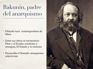 Bakunin, padre
del anarquismo
✤ Filósofo ruso contemporáneo de
Marx
✤ Entre sus obras se encuentran:
Dios y el Estado, estatismo y
anarquía, El Estado y la comuna
✤ Desarrolla el llamado anarquismo
colectivista
 
