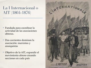La I Internacional o
AIT (
1
8
6
4
-
1
8
7
6
)
✤ Fundada para coordinar la
actividad de las asociaciones
obreras.
✤ Dos corrientes dominan la
asociación: marxistas y
anarquistas
✤ Objetivo de la AIT, expandir el
movimiento obrero creando
secciones en cada país
 