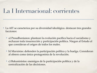 La I Internacional: corrientes
✤ La AIT se caracteriza por su diversidad ideológica. destacan tres grandes
facciones:
✤ a) Proudhonianos: plantean la evolución pací
fi
ca hacia el socialismo y
rechazan toda insurrección y participación política. Niegan al Estado al
que consideran el origen de todos los males.
✤ b) Marxistas: de
fi
enden la participación política y la huelga. Consideran
al obrero como único protagonista de la revolución.
✤ c) Bakuninistas: enemigos de la participación política y de la
centralización de las decisiones.
 