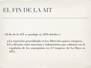EL FIN DE LA AIT
✤ El
fi
n de la AIT se produjo en
1
8
7
6
debido a :
a)La represión generalizada en los diferentes países europeos.
b)La división entre marxistas y bakuninistas que culminó con la
expulsión de los anarquistas en el Congreso de La Haya en
1
8
7
2
.
 