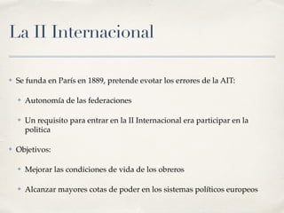 La II Internacional
✤ Se funda en París en 1889, pretende evotar los errores de la AIT:
✤ Autonomía de las federaciones
✤ Un requisito para entrar en la II Internacional era participar en la
politica
✤ Objetivos:
✤ Mejorar las condiciones de vida de los obreros
✤ Alcanzar mayores cotas de poder en los sistemas políticos europeos
 