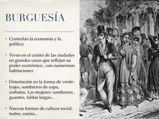 BURGUESÍA
✤ Controlan la economía y la
política
✤ Viven en el centro de las ciudades
en grandes casas que re
fl
ejan su
poder económico , con numerosas
habitaciones
✤ Ostentación en la forma de vestir:
trajes, sombreros de copa,
corbatas. Las mujeres: sombreros ,
guantes, faldas largas...
✤ Nuevas formas de cultura social:
teatro, casino...
 