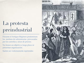 La protesta
preindustrial
Durante el Antiguo Régimen predominan
los motines de subsistencias provocados
por las carestías y alzas de precios.
No tienen un objetivo a largo plazo ni
presentan organización.
Suelen ser violentamente reprimidos
 