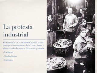La protesta
industrial
El desarrollo de la industrialización traerá
consigo el crecimiento de la clase obrera y
el desarrollo de nuevas formas de protesta:
- Ludismo
- Sindicalismo
- Cartismo
 