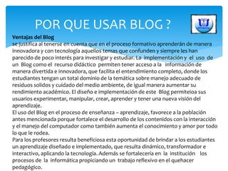POR QUE USAR BLOG ?
Ventajas del Blog
se justifica al tenerse en cuenta que en el proceso formativo aprenderán de manera
innovadora y con tecnología aquellos temas que confunden y siempre les han
parecido de poco interés para investigar y estudiar. La implementación y el uso de
un Blog como el recurso didáctico permiten tener acceso a la información de
manera divertida e innovadora, que facilita el entendimiento completo, donde los
estudiantes tengan un total dominio de la temática sobre manejo adecuado de
residuos solidos y cuidado del medio ambiente, de igual manera aumentar su
rendimiento académico. El diseño e implementación de este Blog permiteioa sus
usuarios experimentar, manipular, crear, aprender y tener una nueva visión del
aprendizaje.
El uso del Blog en el proceso de enseñanza – aprendizaje, favorece a la población
antes mencionada porque fortalece el desarrollo de los contenidos con la interacción
y el manejo del computador como también aumenta el conocimiento y amor por todo
lo que le rodea.
Para los profesores resulta beneficiosa esta oportunidad de brindar a los estudiantes
un aprendizaje diseñado e implementado, que resulta dinámico, transformador e
interactivo, aplicando la tecnología. Además se fortalecería en la institución los
procesos de la informática propiciando un trabajo reflexivo en el quehacer
pedagógico.
 