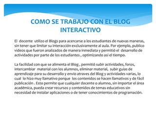COMO SE TRABAJO CON EL BLOG
INTERACTIVO
El docente utilizo el Blogs para acercarse a los estudiantes de nuevas maneras,
sin tener que limitar su interacción exclusivamente al aula. Por ejemplo, publico
videos que fueron analizados de manera inmediata y permitió el desarrollo de
actividades por parte de los estudiantes , optimizando así el tiempo.
La facilidad con que se alimenta el Blog , permitió subir actividades, foros,
intercambiar material con los alumnos, eliminar material, subir guías de
aprendizaje para su desarrollo y envio atraves del Blog y actividades varias, lo
cual lo hizo muy llamativo porque los contenidos se hacen llamativos y de fácil
publicación . Esto permite que cualquier docente o alumno, sin importar el área
académica, pueda crear recursos y contenidos de temas educativos sin
necesidad de instalar aplicaciones o de tener conocimientos de programación.
 