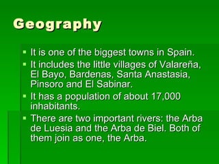 Geography It is one of the biggest towns in Spain. It includes the little villages of Valareña, El Bayo, Bardenas, Santa Anastasia, Pinsoro and El Sabinar. It has a population of about 17,000 inhabitants. There are two important rivers: the Arba de Luesia and the Arba de Biel. Both of them join as one, the Arba. 