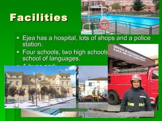 Facilities Ejea has a hospital, lots of shops and a police station. Four schools, two high schools and an official school of languages. A huge park Three sport centers and indoor and outdoor pools. A firestation A bullring 