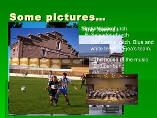 Some pictures… El Salvador church  The Town hall “ Spain square” Santa María church The house of the music and our band Our football pitch. Blue and white team is Ejea’s team. 