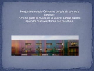 Me gusta el colegio Cervantes porque allí voy yo a
aprender.
A mi me gusta el museo de la Espiral, porque puedes
aprender cosas científicas que no sabias.
 