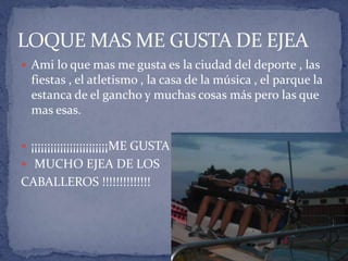 LOQUE MAS ME GUSTA DE EJEA
 Ami lo que mas me gusta es la ciudad del deporte , las
fiestas , el atletismo , la casa de la música , el parque la
estanca de el gancho y muchas cosas más pero las que
mas esas.
 ¡¡¡¡¡¡¡¡¡¡¡¡¡¡¡¡¡¡¡¡¡¡¡¡ME GUSTA
 MUCHO EJEA DE LOS
CABALLEROS !!!!!!!!!!!!!!
 