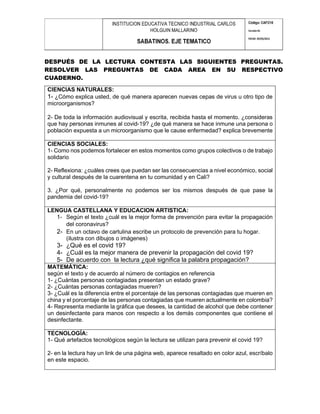 DESPUÉS DE LA LECTURA CONTESTA LAS SIGUIENTES PREGUNTAS.
RESOLVER LAS PREGUNTAS DE CADA AREA EN SU RESPECTIVO
CUADERNO.
CIENCIAS NATURALES:
1- ¿Cómo explica usted, de qué manera aparecen nuevas cepas de virus u otro tipo de
microorganismos?
2- De toda la información audiovisual y escrita, recibida hasta el momento. ¿consideras
que hay personas inmunes al covid-19? ¿de qué manera se hace inmune una persona o
población expuesta a un microorganismo que le cause enfermedad? explica brevemente
CIENCIAS SOCIALES:
1- Como nos podemos fortalecer en estos momentos como grupos colectivos o de trabajo
solidario
2- Reflexiona: ¿cuáles crees que puedan ser las consecuencias a nivel económico, social
y cultural después de la cuarentena en tu comunidad y en Cali?
3. ¿Por qué, personalmente no podemos ser los mismos después de que pase la
pandemia del covid-19?
LENGUA CASTELLANA Y EDUCACION ARTISTICA:
1- Según el texto ¿cuál es la mejor forma de prevención para evitar la propagación
del coronavirus?
2- En un octavo de cartulina escribe un protocolo de prevención para tu hogar.
(ilustra con dibujos o imágenes)
3- ¿Qué es el covid 19?
4- ¿Cuál es la mejor manera de prevenir la propagación del covid 19?
5- De acuerdo con la lectura ¿qué significa la palabra propagación?
MATEMÁTICA:
según el texto y de acuerdo al número de contagios en referencia
1- ¿Cuántas personas contagiadas presentan un estado grave?
2- ¿Cuántas personas contagiadas mueren?
3- ¿Cuál es la diferencia entre el porcentaje de las personas contagiadas que mueren en
china y el porcentaje de las personas contagiadas que mueren actualmente en colombia?
4- Representa mediante la gráfica que desees, la cantidad de alcohol que debe contener
un desinfectante para manos con respecto a los demás componentes que contiene el
desinfectante.
TECNOLOGÍA:
1- Qué artefactos tecnológicos según la lectura se utilizan para prevenir el covid 19?
2- en la lectura hay un link de una página web, aparece resaltado en color azul, escríbalo
en este espacio.
 