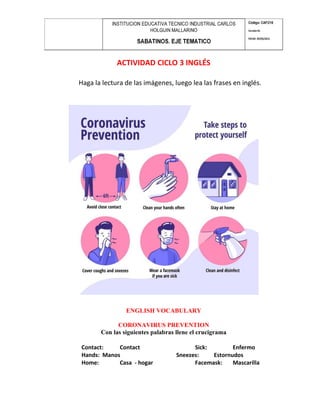 ACTIVIDAD CICLO 3 INGLÉS
Haga la lectura de las imágenes, luego lea las frases en inglés.
ENGLISH VOCABULARY
CORONAVIRUS PREVENTION
Con las siguientes palabras llene el crucigrama
Contact: Contact Sick: Enfermo
Hands: Manos Sneezes: Estornudos
Home: Casa - hogar Facemask: Mascarilla
 