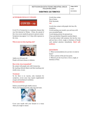 ACTIVIDAD CICLO 4 Y 5 INGLÉS
Covid 19 or Coronavirus is a respiratory disease that
was first detected in Wuhan - China, the spread of
this virus occurs mainly by person-to-person contact.
Symptoms may appear 1 to 12 days after exposure to
the virus.
Who is most at risk of getting sick?
Adults over 60 years old.
People with heart disease or diabetes.
How is the virus transmitted?
By contact with people sick with Coronavirus.
By touching infected objects and then touching your
mouth, nose, or eyes.
Treatment
So far there is no vaccine, only treatment for
symptoms, severe cases may require supplemental
oxygen and mechanical ventilation.
Recommendations
Inform yourself through reliable sources.
Wash your hands frequently with soap and water.
Cover your mouth with your forearm or a tissue
when you cough or sneeze.
Avoid close contac.
Stay at home.
Wear facemask.
Act
Avoid close contact with people who have flu
symptoms.
Avoid touching your mouth, eyes and nose with
your unwashed hands.
Avoid sharing articles for personal use.
Clean and disinfect frequently touched objects.
If you had contact with someone who has the virus
and you have a fever, cough, or shortness of breath
seek medical attention immediately. Don't self-
medicate.
QUESTIONS
1. What recommendations do you have in mind at
home?
2. Draw a picture of the previous point.
3. What do you do if you have a fever, cough, or
shortness of brea
 