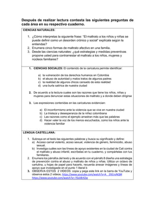 Después de realizar lectura contesta las siguientes preguntas de
cada área en su respectivo cuaderno.
CIENCIAS NATURALES:
1. ¿Cómo interpretas la siguiente frase: “El maltrato a los niños y niñas se
puede definir como un desorden crónico y social” explícala según la
entiendas?
2. Enumera cinco formas de maltrato afectivo en una familia.
3. Desde las ciencias naturales: ¿qué estrategias y medidas preventivas
propone usted para contrarrestar el maltrato a los niños, mujeres y
núcleos familiares?
1. CIENCIAS SOCIALES: El contenido de la caricatura permite identificar:
a) la vulneración de los derechos humanos en Colombia
b) el abuso de autoridad y malos tratos de algunos padres
c) la realidad de algunos chicos cansado de esta realidad
d) una burla satírica de nuestra ciudad
2. De acuerdo a la lectura cuales son las razones que tiene los niños, niñas y
mujeres para denunciar estas situaciones de maltrato y a donde deben dirigirse
3. Las expresiones contenidas en las caricaturas evidencian:
a) El inconformismo ante la violencia que se vive en nuestra ciudad
b) La tristeza y desesperanza de la niñez colombiana
c) Las razones como el ejemplo arrastran más que las palabras
d) Hacer valer la voz de los menos escuchados, como los niños ante la
violencia familiar
LENGUA CASTELLANA:
1. Subraya en el texto las siguientes palabras y busca su significado y define:
a) Acceso carnal violento, acoso sexual, violencia de género, feminicidio, abuso
sexual.
b) Investiga cuáles son las líneas de apoyo existentes en la ciudad de Cali contra
el maltrato y abuso infantil, escríbelas en tu cuaderno, y compártelas con tus
familiares.
2. Enumera los párrafos del texto y de acuerdo con el párrafo 8 diseña una estrategia
de prevención contra el abuso y maltrato de niños y niñas. Utiliza un octavo de
cartulina, u hojas de papel para hacerlo, recuerda anexar imágenes y líneas de
apoyo que investigaste en el punto 1 literal b
3. OBSERVA ESTOS 2 VIDEOS: copia y pega este link en la barra de YouTube y
observa estos 2 videos. https://www.youtube.com/watch?v=A__DSCnzNQM
https://www.youtube.com/watch?v=-YSsit8r42w
 