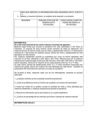 PARA QUE AMPLIES LA INFORMACIÓN PARA DESARROLLAR EL PUNTO 2
Y 4
4. Realiza un resumen del texto, un análisis de la situación y conclusión.
RESUMEN ANÁLISIS (POR QUÉ SE
GENERA ESTA
SITUACIÓN)
CONCLUSIÓN (COMO SE
PUEDE MEJORAR LA
SITUACIÓN)
MATEMÁTICA:
En el día internacional de los niños víctimas inocentes de agresión,
Medicina legal reveló que durante la pandemia han sido violentados 2.132 niños en
Colombia. La mayoría de esos hechos contra menores de edad se relacionan con
violencia sexual. El informe reveló que los niños y adolescentes entre 0 y 17 años fueron
víctimas de 1.162 hechos de violencia sexual, siendo las niñas y adolescentes los más
afectados con 952 hechos.
Por violencia intrafamiliar durante la cuarentena por covid 19 fueron agredidos 504
menores en el País, afectando a 262 niños y 242 niñas. Mientras que por la violencia
interpersonal medicina legal reveló que 294 menores, entre ellos 186 niños y 108 niñas,
fueron atacados, siendo en la mayoría de los casos jóvenes entre los 12 a 17 años.
En este mismo periodo 64 adolescentes entre 12 y 17 años resultaron lesionados por
violencia de pareja, siendo las mujeres las más afectadas por este hecho. También se
presentaron 66 homicidios de menores y el resto se suicidaron
De acuerdo al texto, responde cada uno de los interrogantes, haciendo el proceso
adecuado
1. ¿Cuántos menores se han suicidado durante la pandemia?
2. ¿Cuál es la diferencia entre el número de suicidios y el número de homicidios?
3. Ilustra por medio de un gráfico circular la cantidad de niñas y niños afectados por
violencia intrafamiliar y violencia interpersonal durante la pandemia
4. Resume la información que te da el texto en un cuadro estadístico
5. ¿Cuál es el porcentaje de los menores que fueron víctimas de violencia sexual?
MATEMATICAS CICLO 2
 