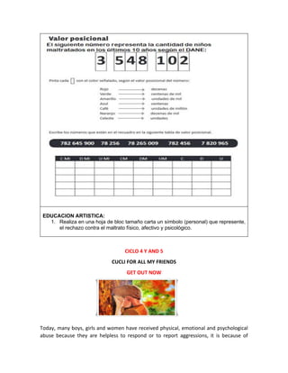 EDUCACION ARTISTICA:
1. Realiza en una hoja de bloc tamaño carta un símbolo (personal) que represente,
el rechazo contra el maltrato físico, afectivo y psicológico.
CICLO 4 Y AND 5
CUCLI FOR ALL MY FRIENDS
GET OUT NOW
Today, many boys, girls and women have received physical, emotional and psychological
abuse because they are helpless to respond or to report aggressions, it is because of
 