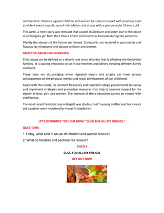 confinement. Violence against children and women has also increased with practices such
as violent sexual assault, sexual intimidation and access with a person under 14 years old.
This week, a news story was released that caused displeasure and anger due to the abuse
of an Indigena girl from the Embera Chami community in Risaralda during the pandemic.
Silently the abusers of the future are formed. Complaints are received in personerías and
fiscalías by mistreated and abused children and women.
AFFECTIVE ABUSE HAS INCREASED
Child abuse can be defined as a chronic and social disorder that is affecting the Colombian
families. It is causing emotional crises in our mothers and fathers involving different family
members.
These facts are discouraging when repeated insults and attacks can have serious
consequences on the physical, mental and social development of our childhood.
Faced with this reality, its constant frequency and repetition oblige governments to review
and implement strategies and preventive measures that help to improve respect for the
dignity of boys, girls and women. The increase of these situations cannot be viewed with
indifference.
The most recent femicide case in Bogotá was doubly cruel “a young mother and her 4 years
old daughter were murdered by the girl's stepfather.
LET'S DENOUNCE “GET OUT NOW! "CUCLÏ FOR ALL MY FRIENDS."
QUESTIONS:
1.Today, what kind of abuse do children and women receive?
2. What do fiscalías and personerías receive?
CICLO 3
CUCLI FOR ALL MY FRIENDS
GET OUT NOW
 