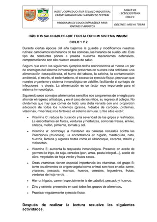 INSTITUCIÓN EDUCATIVA TECNICO INDUSTRIAL
CARLOS HOLGUIN MALLARINOSEDE CENTRAL
TALLER DE
LECTOESCRITURA
CICLO 1
PROGRAMA DE EDUCACIÓN BÁSICA PARA
JOVENES Y ADULTOS
DOCENTE: MELVA TOBAR
HÁBITOS SALUDABLES QUE FORTALECEN MI SISTEMA INMUNE
CICLO 1 Y 2
Durante ciertas épocas del año bajamos la guardia y modificamos nuestras
rutinas: cambiamos los horarios de las comidas, los horarios de sueño, etc. Este
tipo de conductas ponen a prueba nuestros mecanismos defensivos,
comprometiendo con ello nuestro estado de salud.
Seguro que entre los siguientes ejemplos todos reconocemos al menos un par
de enemigos del sistema inmunológico presentes en nuestra vida cotidiana: una
alimentación desequilibrada, el humo del tabaco, la cafeína, la contaminación
ambiental, el estrés, el sedentarismo, el exceso de ejercicio físico, provocan que
nuestro organismo y sistema inmunológico se debilite, facilitando el contagio de
infecciones y virosis. La alimentación es un factor muy importante para el
sistema inmunológico.
Siguiendo unos consejos alimentarios sencillos nos cargaremos de energía para
afrontar el regreso al trabajo, y en el caso de los niños, su regreso al colegio. No
olvidemos que hay que comer de todo: una dieta variada con una proporción
adecuada de todos los nutrientes (grasas, hidratos de carbono, proteínas,
vitaminas, minerales) nos fortalece el sistema inmune. Entre ellos están:
• Vitamina C: reduce la duración y la severidad de las gripes y resfriados.
La encontramos en frutas, verduras y hortalizas, como las fresas, el kiwi,
cítricos, melón, pimiento, tomate y col.
• Vitamina A: contribuye a mantener las barreras naturales contra las
infecciones (mucosas). La encontramos en hígado, mantequilla, nata,
huevos, lácteos y algunas frutas como el albaricoque, cerezas, melón y
melocotón.
• Vitamina E: aumenta la respuesta inmunológica. Presente en aceite de
germen de trigo, de soja, cereales (pan, arroz, pasta integral…), aceite de
oliva, vegetales de hoja verde y frutos secos.
• Otras vitaminas: tienen especial importancia las vitaminas del grupo B;
tanto los alimentos de origen vegetal como animal son ricos en ella: carne,
vísceras, pescado, marisco, huevos, cereales, legumbres, frutas,
verduras de hoja verde…
• Hierro: hígado, carne (especialmente la de caballo), pescado y huevos.
• Zinc y selenio: presentes en casi todos los grupos de alimentos.
• Practicar regularmente ejercicio físico
Después de realizar la lectura resuelve las siguientes
actividades.
 