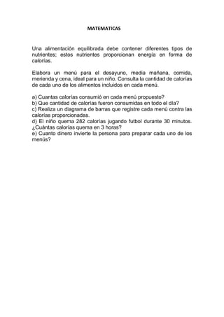 MATEMATICAS
Una alimentación equilibrada debe contener diferentes tipos de
nutrientes; estos nutrientes proporcionan energía en forma de
calorías.
Elabora un menú para el desayuno, media mañana, comida,
merienda y cena, ideal para un niño. Consulta la cantidad de calorías
de cada uno de los alimentos incluidos en cada menú.
a) Cuantas calorías consumió en cada menú propuesto?
b) Que cantidad de calorías fueron consumidas en todo el día?
c) Realiza un diagrama de barras que registre cada menú contra las
calorías proporcionadas.
d) El niño quema 282 calorías jugando futbol durante 30 minutos.
¿Cuántas calorías quema en 3 horas?
e) Cuanto dinero invierte la persona para preparar cada uno de los
menús?
 