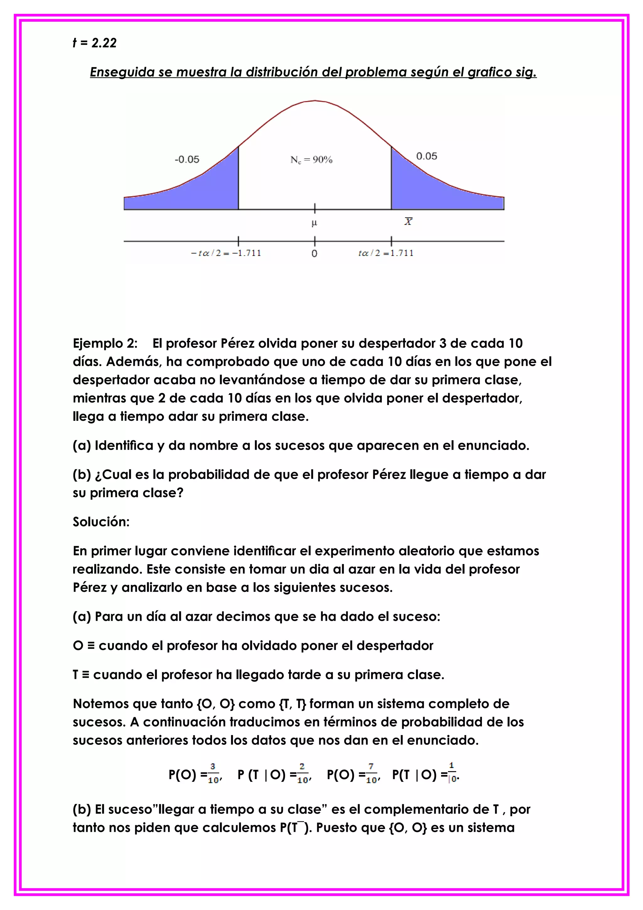 t = 2.22

   Enseguida se muestra la distribución del problema según el grafico sig.




Ejemplo 2: El profesor Pérez olvida poner su despertador 3 de cada 10
días. Además, ha comprobado que uno de cada 10 días en los que pone el
despertador acaba no levantándose a tiempo de dar su primera clase,
mientras que 2 de cada 10 días en los que olvida poner el despertador,
llega a tiempo adar su primera clase.

(a) Identiﬁca y da nombre a los sucesos que aparecen en el enunciado.

(b) ¿Cual es la probabilidad de que el profesor Pérez llegue a tiempo a dar
su primera clase?

Solución:

En primer lugar conviene identiﬁcar el experimento aleatorio que estamos
realizando. Este consiste en tomar un dia al azar en la vida del profesor
Pérez y analizarlo en base a los siguientes sucesos.

(a) Para un día al azar decimos que se ha dado el suceso:

O ≡ cuando el profesor ha olvidado poner el despertador

T ≡ cuando el profesor ha llegado tarde a su primera clase.

Notemos que tanto {O, O} como {T, T} forman un sistema completo de
sucesos. A continuación traducimos en términos de probabilidad de los
sucesos anteriores todos los datos que nos dan en el enunciado.

               P(O) = ,   P (T |O) = ,   P(O) = , P(T |O) = .

(b) El suceso”llegar a tiempo a su clase” es el complementario de T , por
tanto nos piden que calculemos P(T¯). Puesto que {O, O} es un sistema
 