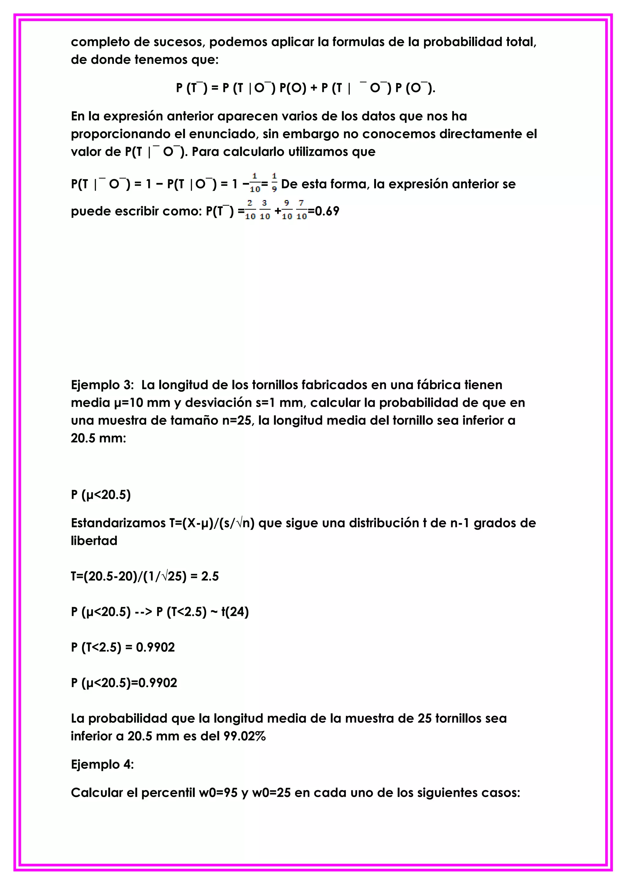 completo de sucesos, podemos aplicar la formulas de la probabilidad total,
de donde tenemos que:

                     P (T¯) = P (T |O¯) P(O) + P (T | ¯ O¯) P (O¯).

En la expresión anterior aparecen varios de los datos que nos ha
proporcionando el enunciado, sin embargo no conocemos directamente el
valor de P(T |¯ O¯). Para calcularlo utilizamos que

P(T |¯ O¯) = 1 − P(T |O¯) = 1 − = De esta forma, la expresión anterior se

puede escribir como: P(T¯) =          +     =0.69




Ejemplo 3: La longitud de los tornillos fabricados en una fábrica tienen
media μ=10 mm y desviación s=1 mm, calcular la probabilidad de que en
una muestra de tamaño n=25, la longitud media del tornillo sea inferior a
20.5 mm:



P (μ<20.5)

Estandarizamos T=(X-μ)/(s/√n) que sigue una distribución t de n-1 grados de
libertad

T=(20.5-20)/(1/√25) = 2.5

P (μ<20.5) --> P (T<2.5) ~ t(24)

P (T<2.5) = 0.9902

P (μ<20.5)=0.9902

La probabilidad que la longitud media de la muestra de 25 tornillos sea
inferior a 20.5 mm es del 99.02%

Ejemplo 4:

Calcular el percentil w0=95 y w0=25 en cada uno de los siguientes casos:
 