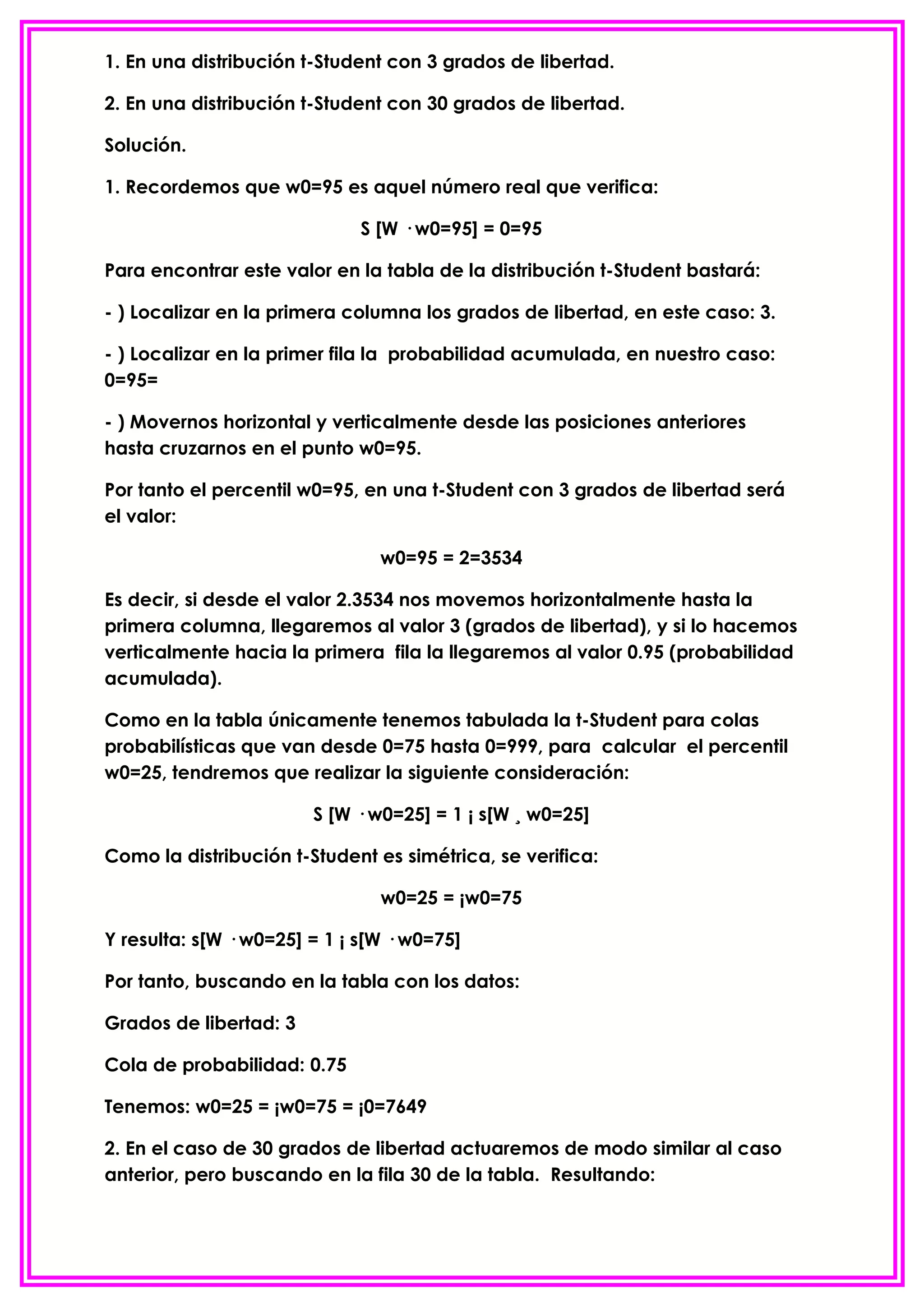 1. En una distribución t-Student con 3 grados de libertad.

2. En una distribución t-Student con 30 grados de libertad.

Solución.

1. Recordemos que w0=95 es aquel número real que verifica:

                              S [W · w0=95] = 0=95

Para encontrar este valor en la tabla de la distribución t-Student bastará:

- ) Localizar en la primera columna los grados de libertad, en este caso: 3.

- ) Localizar en la primer fila la probabilidad acumulada, en nuestro caso:
0=95=

- ) Movernos horizontal y verticalmente desde las posiciones anteriores
hasta cruzarnos en el punto w0=95.

Por tanto el percentil w0=95, en una t-Student con 3 grados de libertad será
el valor:

                                w0=95 = 2=3534

Es decir, si desde el valor 2.3534 nos movemos horizontalmente hasta la
primera columna, llegaremos al valor 3 (grados de libertad), y si lo hacemos
verticalmente hacia la primera fila la llegaremos al valor 0.95 (probabilidad
acumulada).

Como en la tabla únicamente tenemos tabulada la t-Student para colas
probabilísticas que van desde 0=75 hasta 0=999, para calcular el percentil
w0=25, tendremos que realizar la siguiente consideración:

                        S [W · w0=25] = 1 ¡ s[W ¸ w0=25]

Como la distribución t-Student es simétrica, se verifica:

                                w0=25 = ¡w0=75

Y resulta: s[W · w0=25] = 1 ¡ s[W · w0=75]

Por tanto, buscando en la tabla con los datos:

Grados de libertad: 3

Cola de probabilidad: 0.75

Tenemos: w0=25 = ¡w0=75 = ¡0=7649

2. En el caso de 30 grados de libertad actuaremos de modo similar al caso
anterior, pero buscando en la fila 30 de la tabla. Resultando:
 