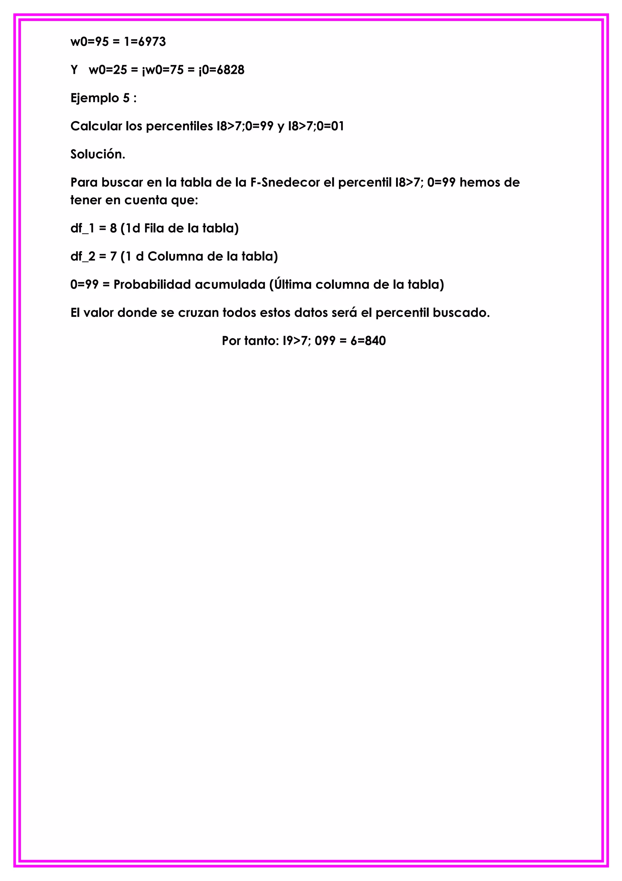 w0=95 = 1=6973

Y w0=25 = ¡w0=75 = ¡0=6828

Ejemplo 5 :

Calcular los percentiles I8>7;0=99 y I8>7;0=01

Solución.

Para buscar en la tabla de la F-Snedecor el percentil I8>7; 0=99 hemos de
tener en cuenta que:

df_1 = 8 (1d Fila de la tabla)

df_2 = 7 (1 d Columna de la tabla)

0=99 = Probabilidad acumulada (Última columna de la tabla)

El valor donde se cruzan todos estos datos será el percentil buscado.

                          Por tanto: I9>7; 099 = 6=840
 
