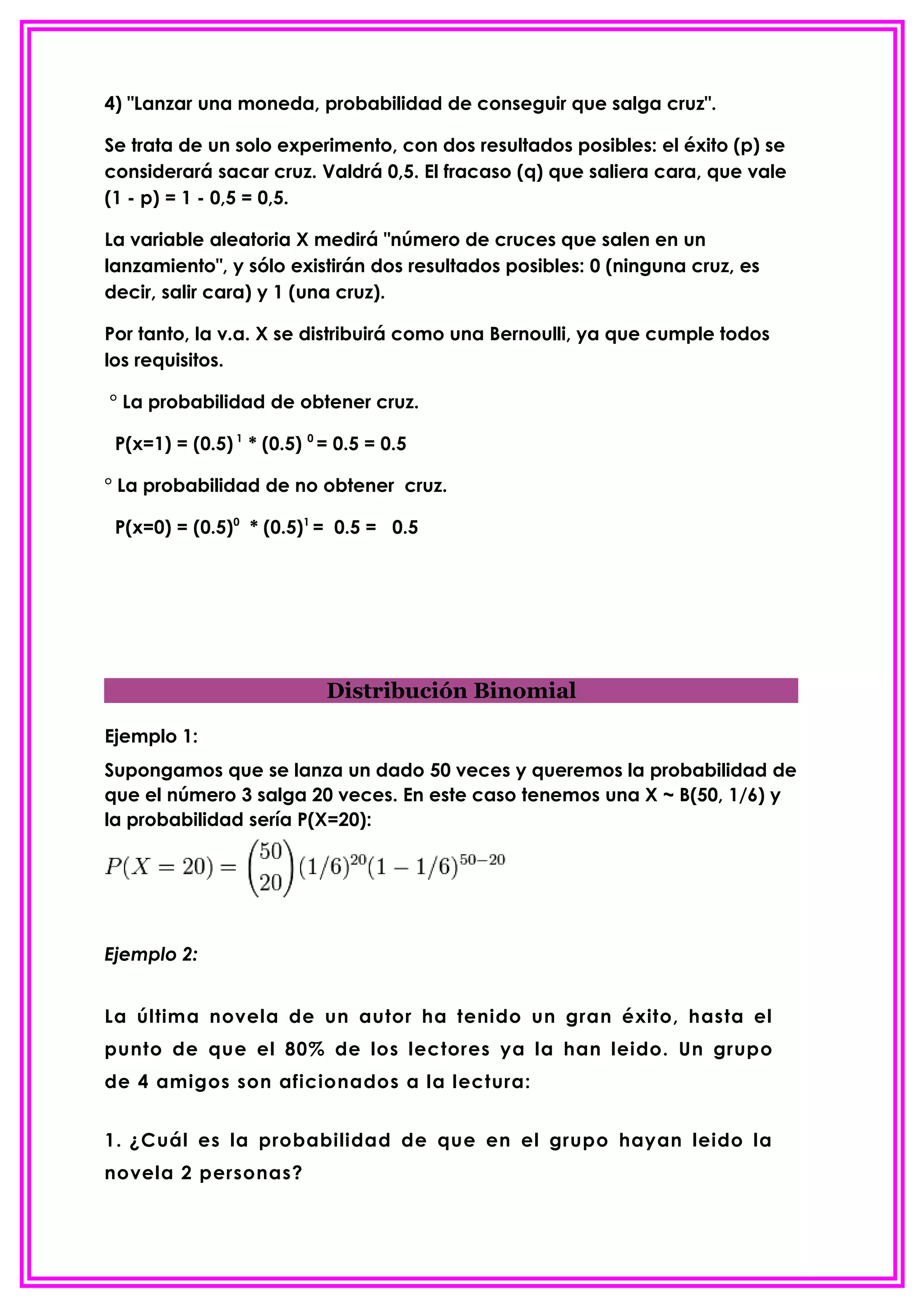 4) "Lanzar una moneda, probabilidad de conseguir que salga cruz".

Se trata de un solo experimento, con dos resultados posibles: el éxito (p) se
considerará sacar cruz. Valdrá 0,5. El fracaso (q) que saliera cara, que vale
(1 - p) = 1 - 0,5 = 0,5.

La variable aleatoria X medirá "número de cruces que salen en un
lanzamiento", y sólo existirán dos resultados posibles: 0 (ninguna cruz, es
decir, salir cara) y 1 (una cruz).

Por tanto, la v.a. X se distribuirá como una Bernoulli, ya que cumple todos
los requisitos.

° La probabilidad de obtener cruz.

 P(x=1) = (0.5) 1 * (0.5) 0 = 0.5 = 0.5

° La probabilidad de no obtener cruz.

 P(x=0) = (0.5)0 * (0.5)1 = 0.5 = 0.5




                            Distribución Binomial

Ejemplo 1:
Supongamos que se lanza un dado 50 veces y queremos la probabilidad de
que el número 3 salga 20 veces. En este caso tenemos una X ~ B(50, 1/6) y
la probabilidad sería P(X=20):




Ejemplo 2:


La última novela de un autor ha tenido un gran éxito, hasta el
punto de que el 80% de los lectores ya la han leido. Un grupo
de 4 amigos son aficionados a la lectura:


1. ¿Cuál es la probabilidad de que en el grupo hayan leido la
novela 2 personas?
 